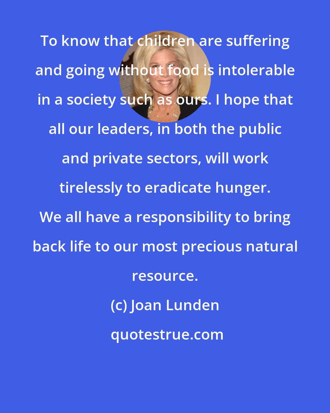 Joan Lunden: To know that children are suffering and going without food is intolerable in a society such as ours. I hope that all our leaders, in both the public and private sectors, will work tirelessly to eradicate hunger. We all have a responsibility to bring back life to our most precious natural resource.