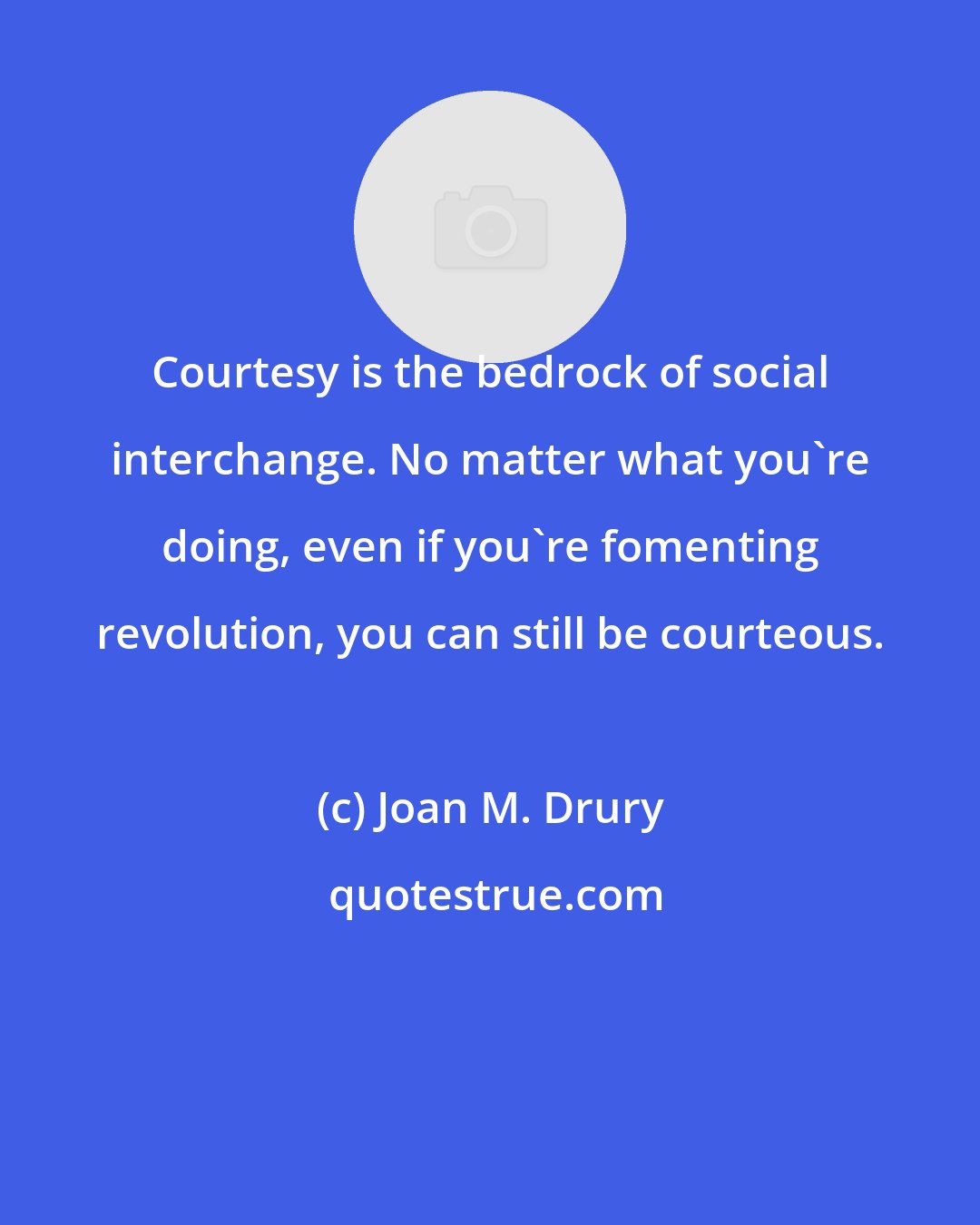 Joan M. Drury: Courtesy is the bedrock of social interchange. No matter what you're doing, even if you're fomenting revolution, you can still be courteous.