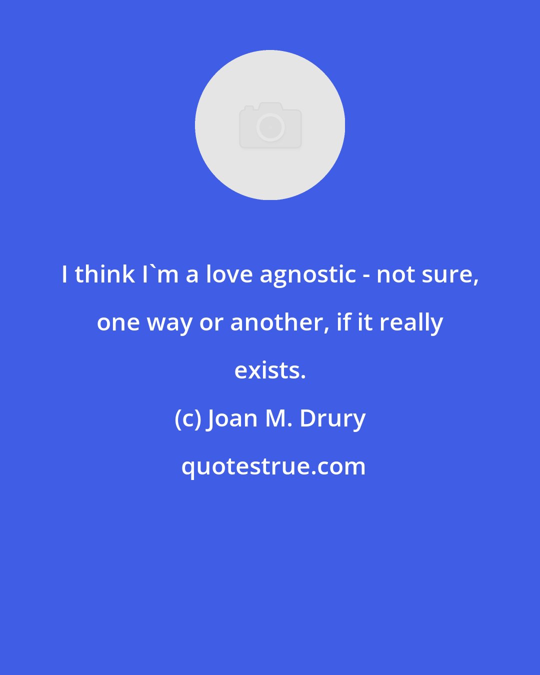 Joan M. Drury: I think I'm a love agnostic - not sure, one way or another, if it really exists.