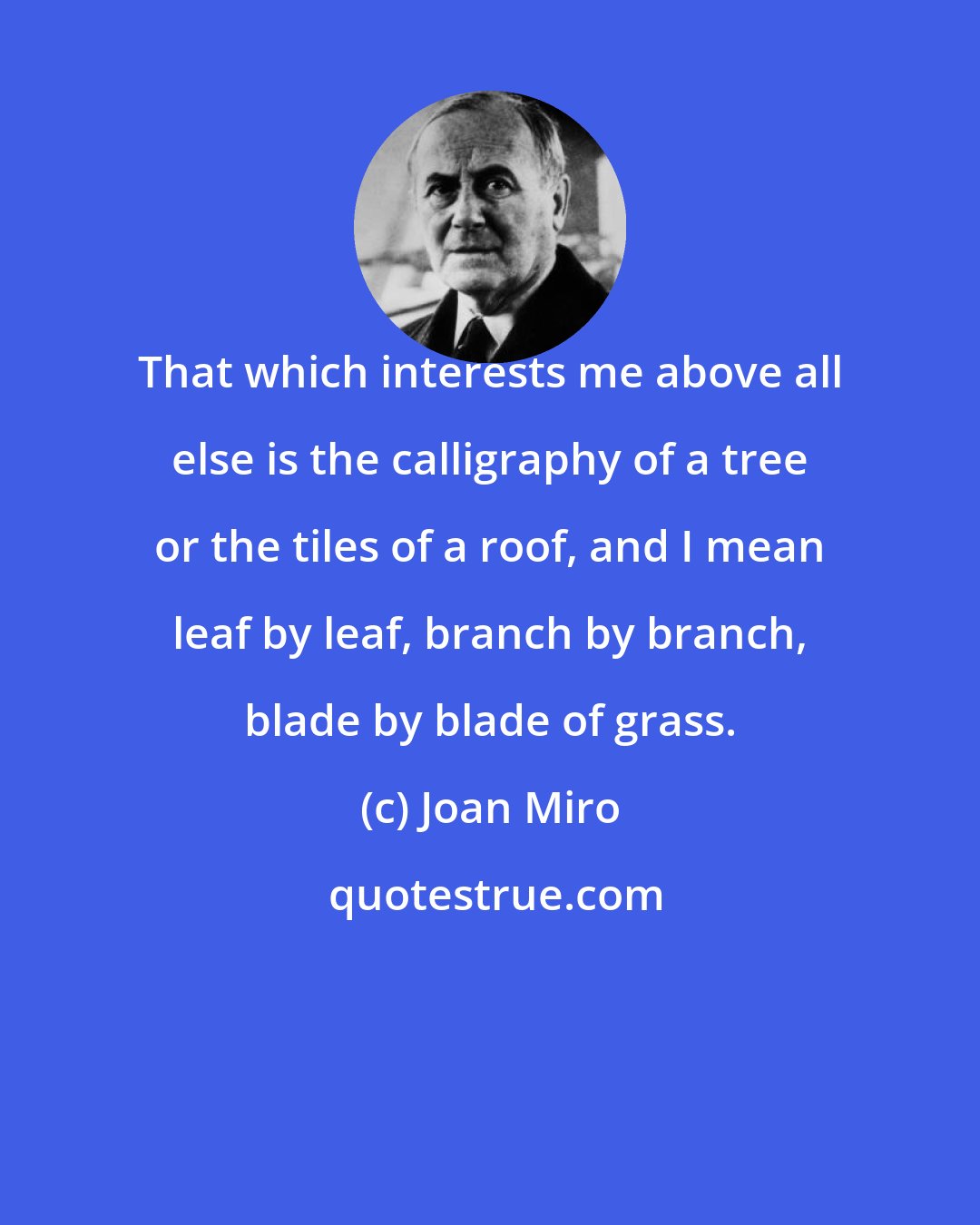 Joan Miro: That which interests me above all else is the calligraphy of a tree or the tiles of a roof, and I mean leaf by leaf, branch by branch, blade by blade of grass.