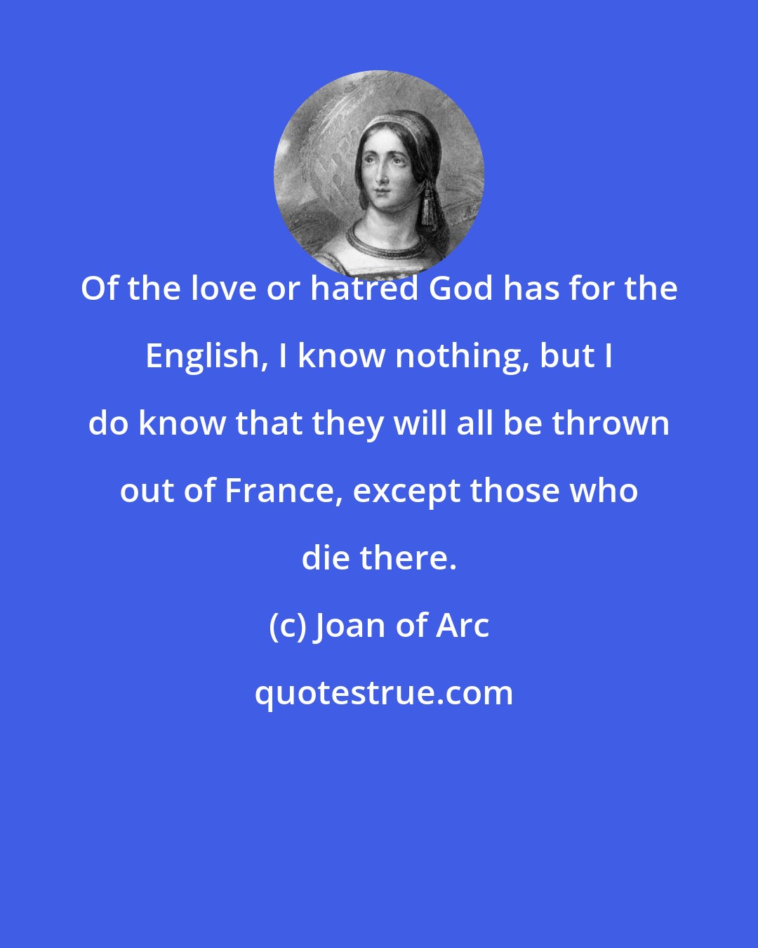 Joan of Arc: Of the love or hatred God has for the English, I know nothing, but I do know that they will all be thrown out of France, except those who die there.