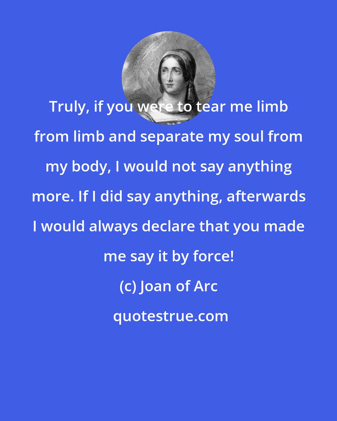 Joan of Arc: Truly, if you were to tear me limb from limb and separate my soul from my body, I would not say anything more. If I did say anything, afterwards I would always declare that you made me say it by force!