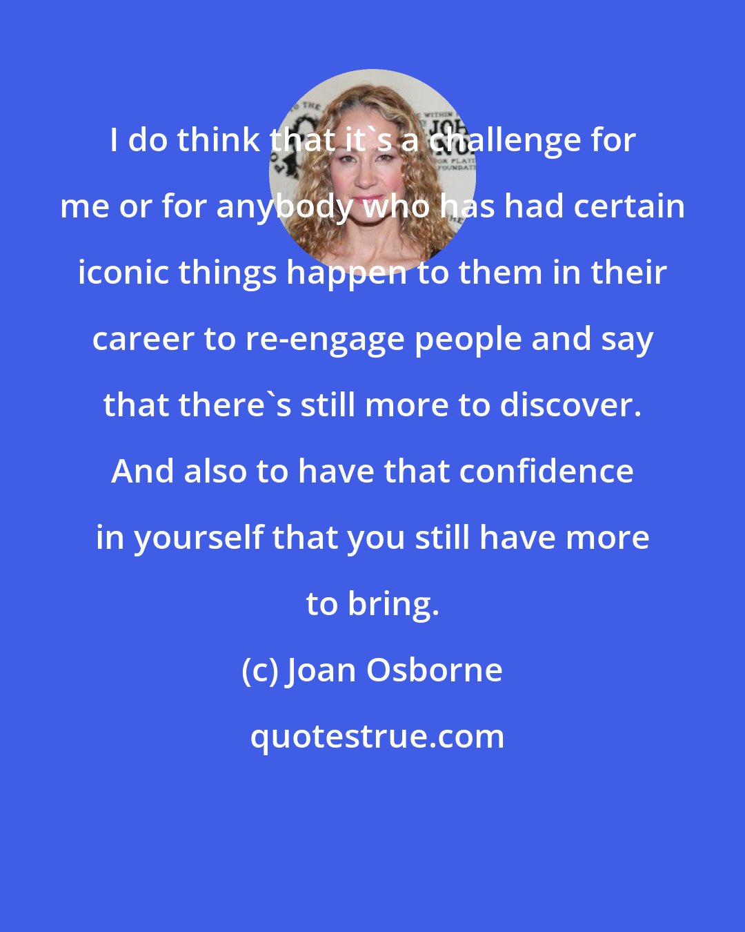 Joan Osborne: I do think that it's a challenge for me or for anybody who has had certain iconic things happen to them in their career to re-engage people and say that there's still more to discover. And also to have that confidence in yourself that you still have more to bring.