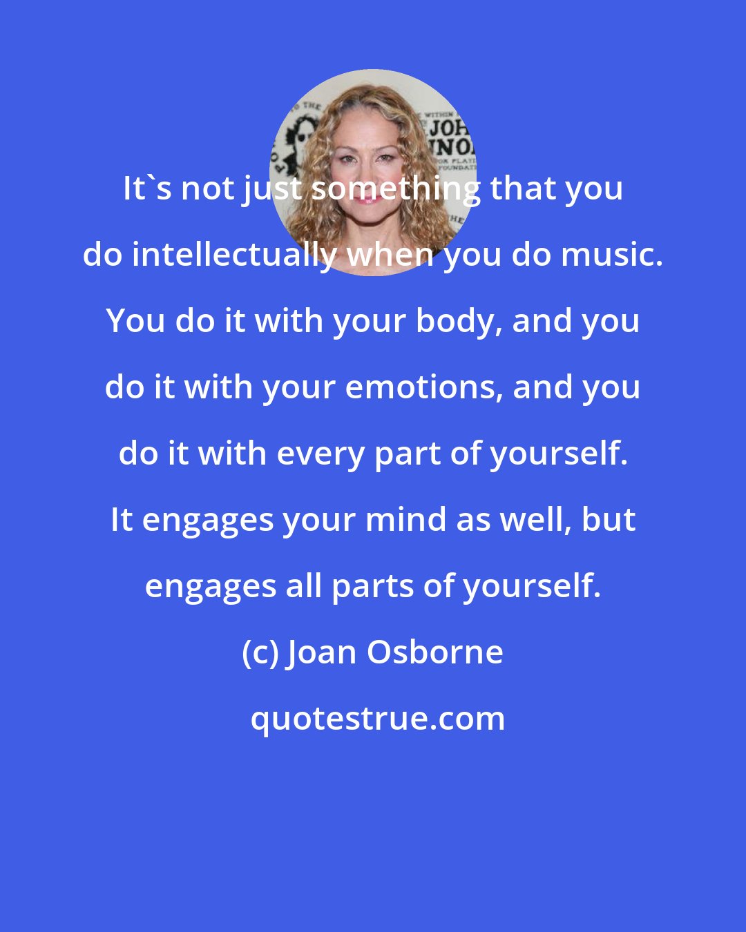 Joan Osborne: It's not just something that you do intellectually when you do music. You do it with your body, and you do it with your emotions, and you do it with every part of yourself. It engages your mind as well, but engages all parts of yourself.