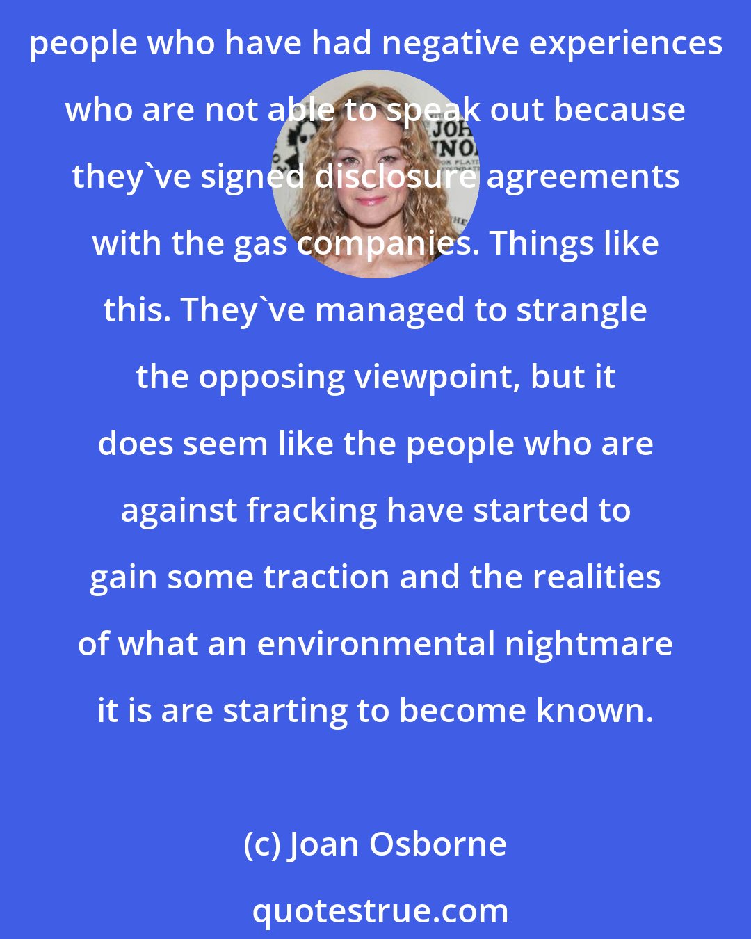 Joan Osborne: The interests behind fracking are very powerful and they've managed to control the dialogue for a while, because they have forced people to sign disclosure agreements; people who have had negative experiences who are not able to speak out because they've signed disclosure agreements with the gas companies. Things like this. They've managed to strangle the opposing viewpoint, but it does seem like the people who are against fracking have started to gain some traction and the realities of what an environmental nightmare it is are starting to become known.