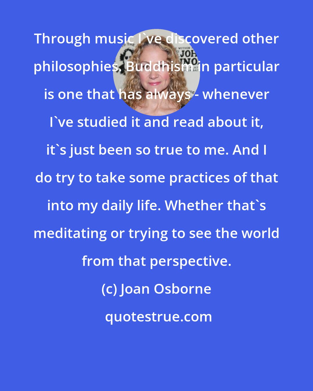 Joan Osborne: Through music I've discovered other philosophies. Buddhism in particular is one that has always - whenever I've studied it and read about it, it's just been so true to me. And I do try to take some practices of that into my daily life. Whether that's meditating or trying to see the world from that perspective.