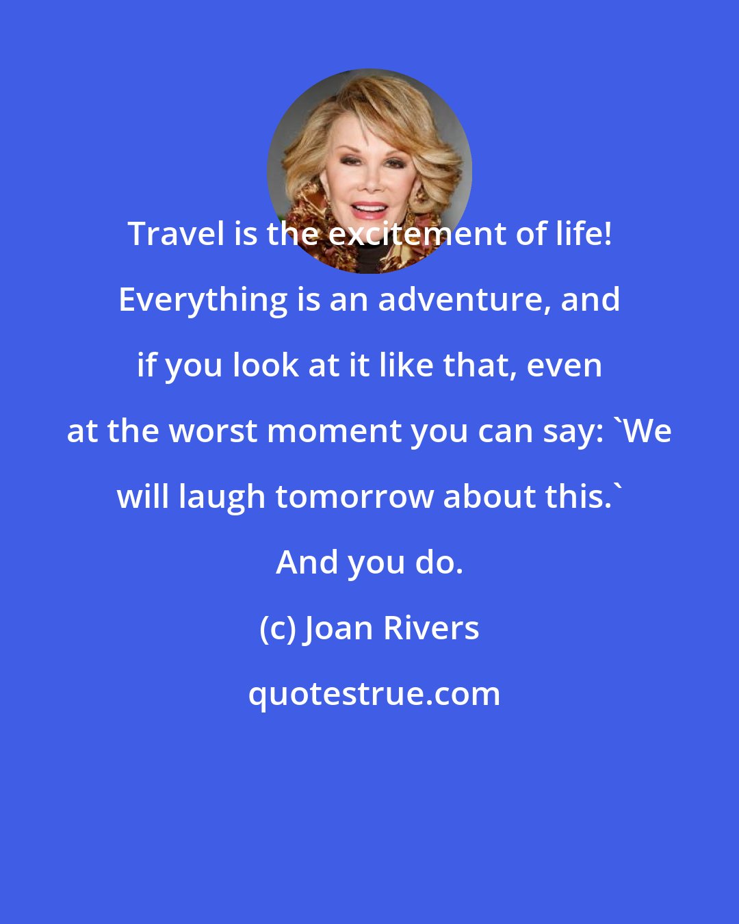 Joan Rivers: Travel is the excitement of life! Everything is an adventure, and if you look at it like that, even at the worst moment you can say: 'We will laugh tomorrow about this.' And you do.