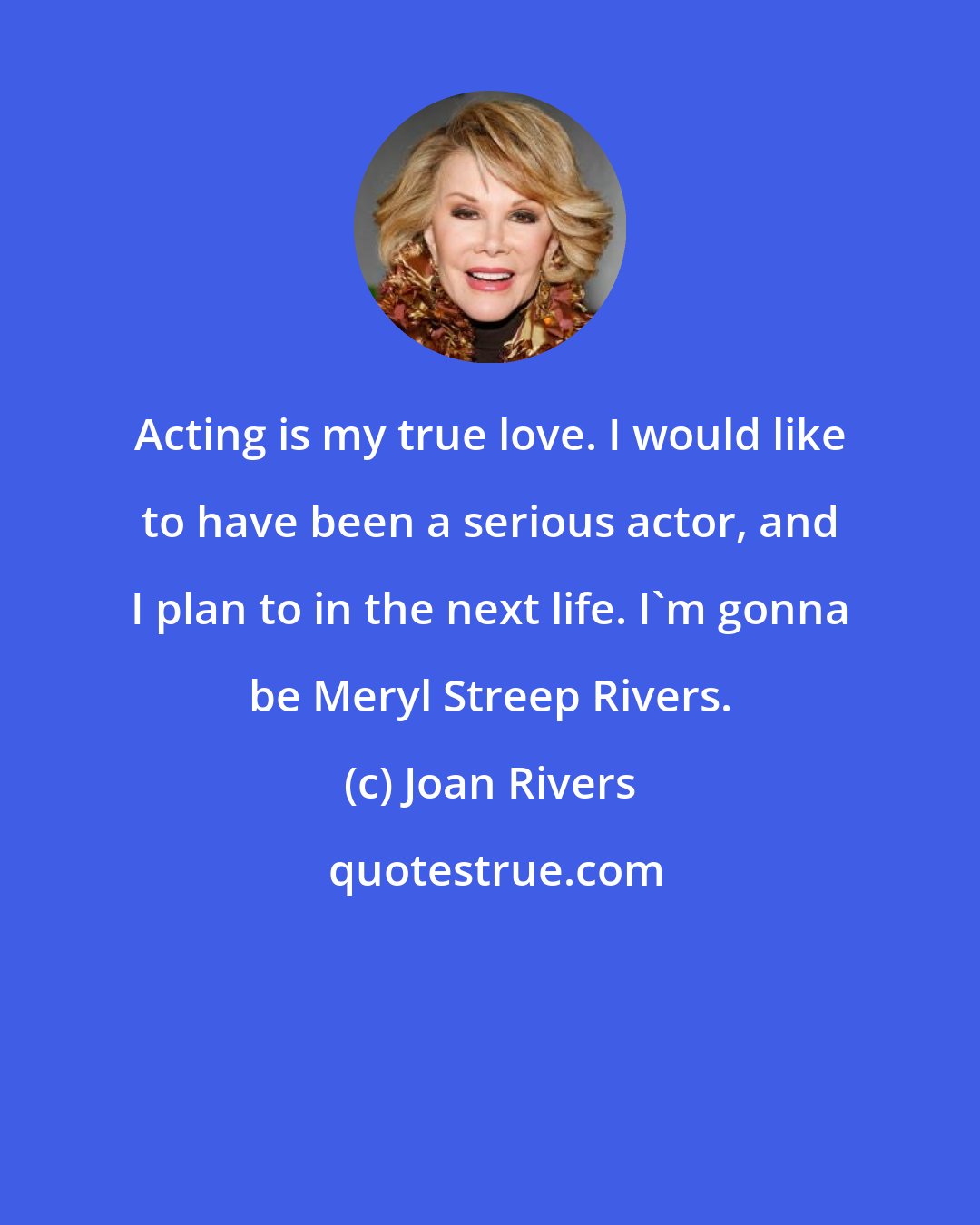 Joan Rivers: Acting is my true love. I would like to have been a serious actor, and I plan to in the next life. I'm gonna be Meryl Streep Rivers.