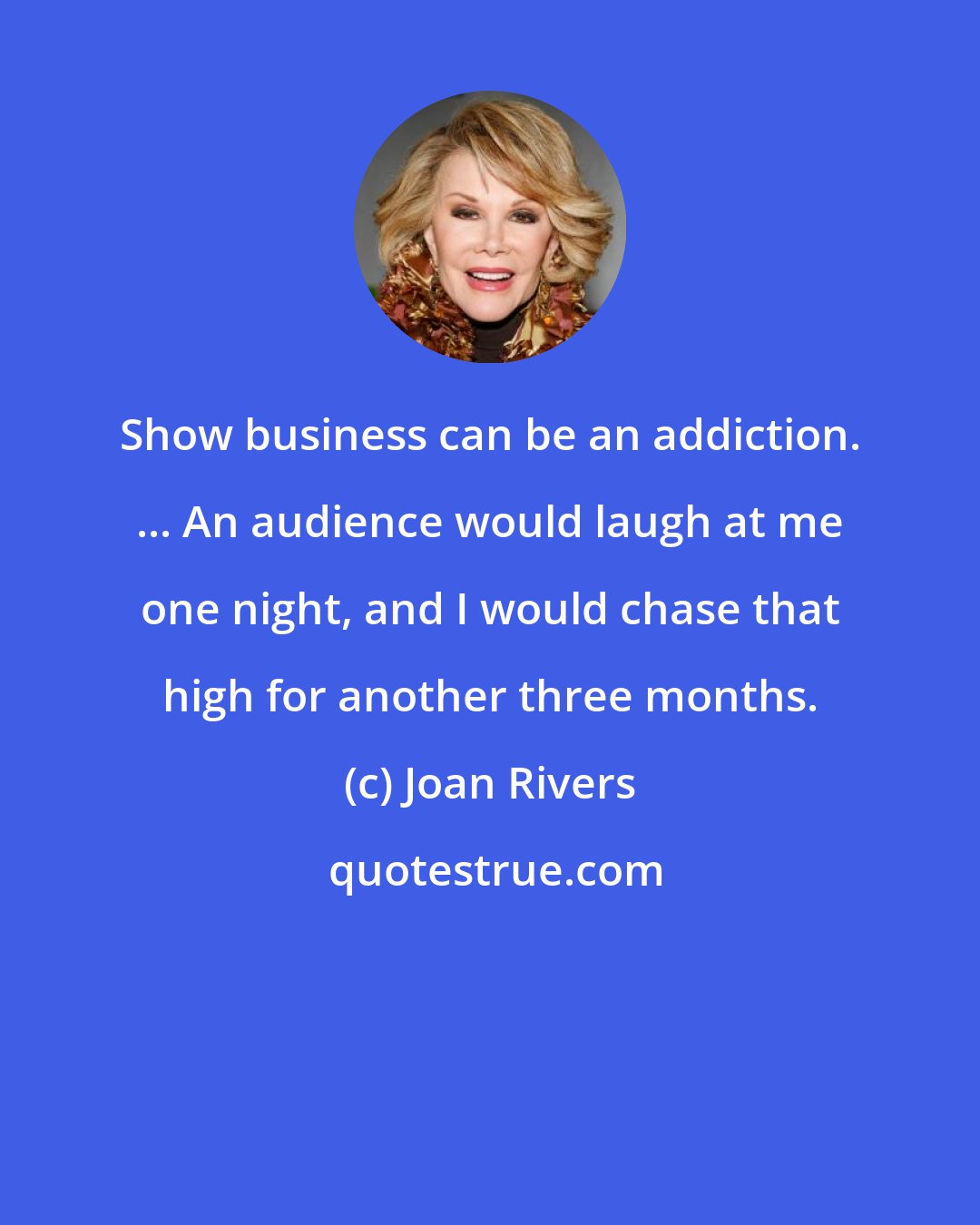 Joan Rivers: Show business can be an addiction. ... An audience would laugh at me one night, and I would chase that high for another three months.