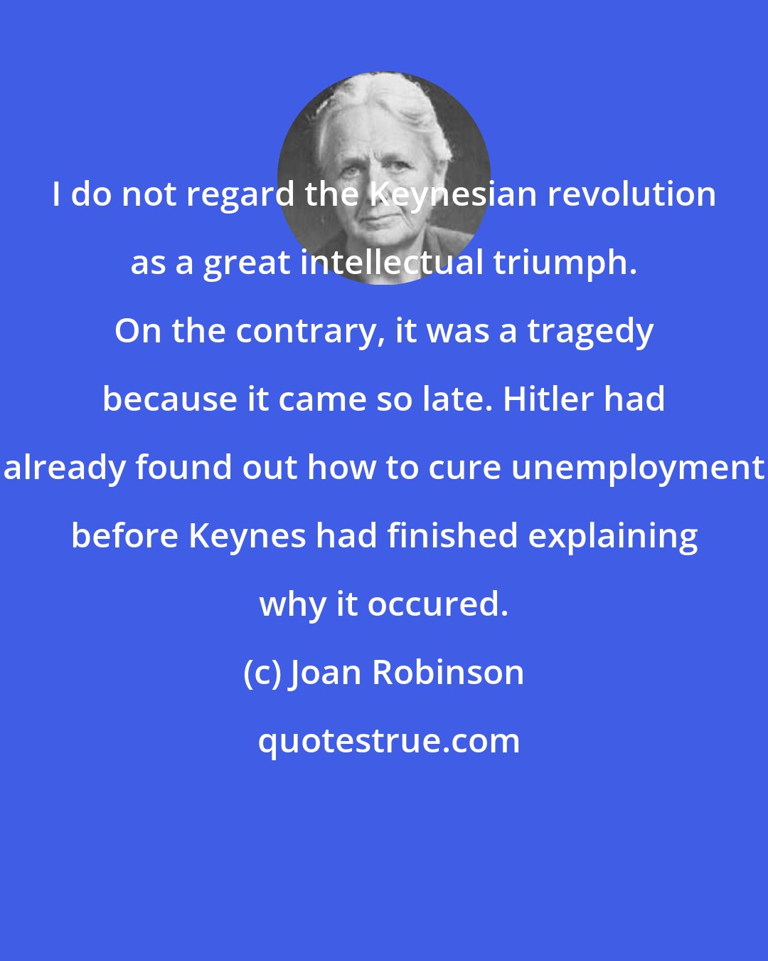 Joan Robinson: I do not regard the Keynesian revolution as a great intellectual triumph. On the contrary, it was a tragedy because it came so late. Hitler had already found out how to cure unemployment before Keynes had finished explaining why it occured.
