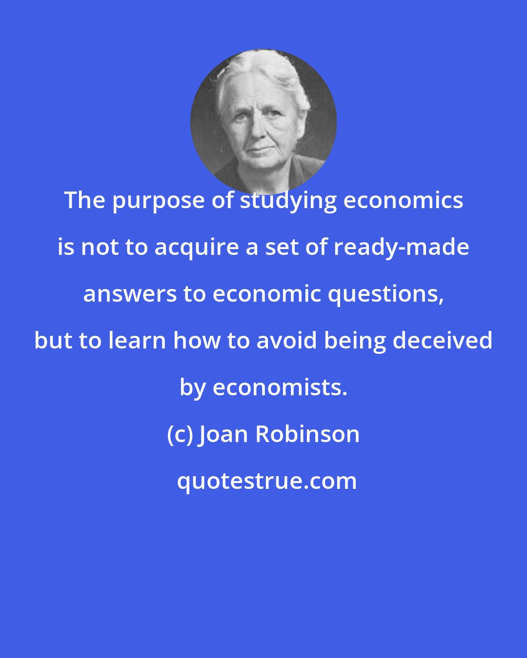 Joan Robinson: The purpose of studying economics is not to acquire a set of ready-made answers to economic questions, but to learn how to avoid being deceived by economists.