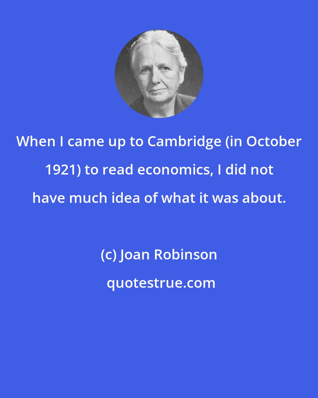 Joan Robinson: When I came up to Cambridge (in October 1921) to read economics, I did not have much idea of what it was about.