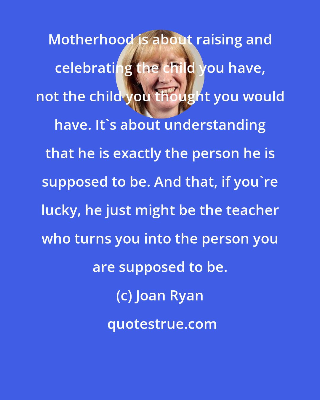 Joan Ryan: Motherhood is about raising and celebrating the child you have, not the child you thought you would have. It's about understanding that he is exactly the person he is supposed to be. And that, if you're lucky, he just might be the teacher who turns you into the person you are supposed to be.