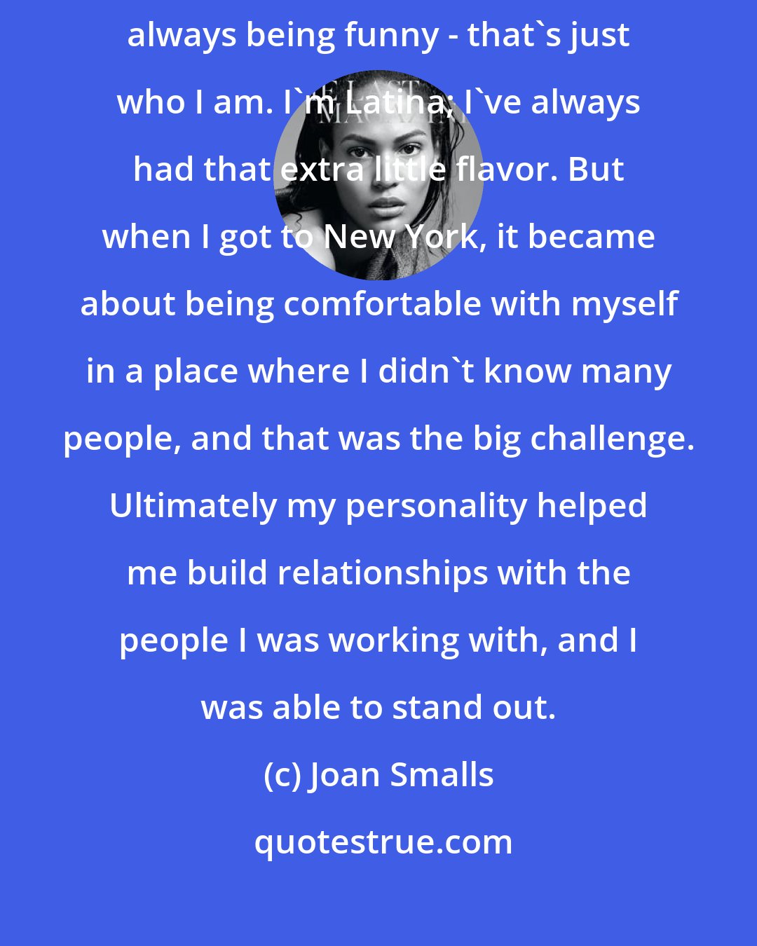 Joan Smalls: Back home I had always been comfortable around people. I was the troublemaker, always being funny - that's just who I am. I'm Latina; I've always had that extra little flavor. But when I got to New York, it became about being comfortable with myself in a place where I didn't know many people, and that was the big challenge. Ultimately my personality helped me build relationships with the people I was working with, and I was able to stand out.