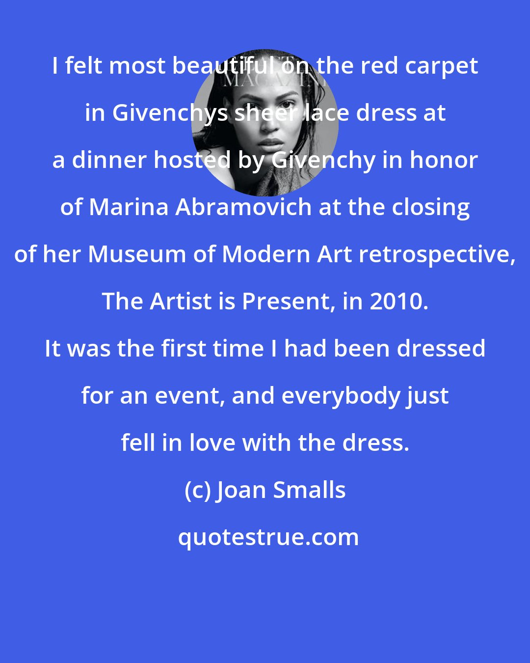 Joan Smalls: I felt most beautiful on the red carpet in Givenchys sheer lace dress at a dinner hosted by Givenchy in honor of Marina Abramovich at the closing of her Museum of Modern Art retrospective, The Artist is Present, in 2010. It was the first time I had been dressed for an event, and everybody just fell in love with the dress.