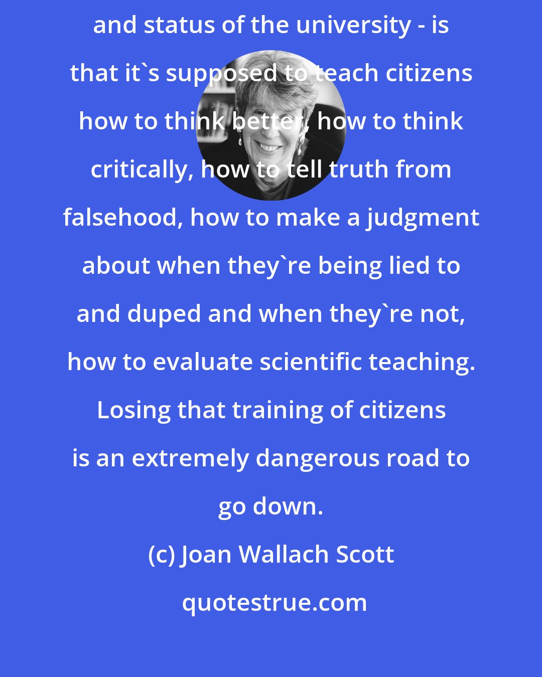 Joan Wallach Scott: The thing about education - and why I'm so passionate about the position and status of the university - is that it's supposed to teach citizens how to think better, how to think critically, how to tell truth from falsehood, how to make a judgment about when they're being lied to and duped and when they're not, how to evaluate scientific teaching. Losing that training of citizens is an extremely dangerous road to go down.