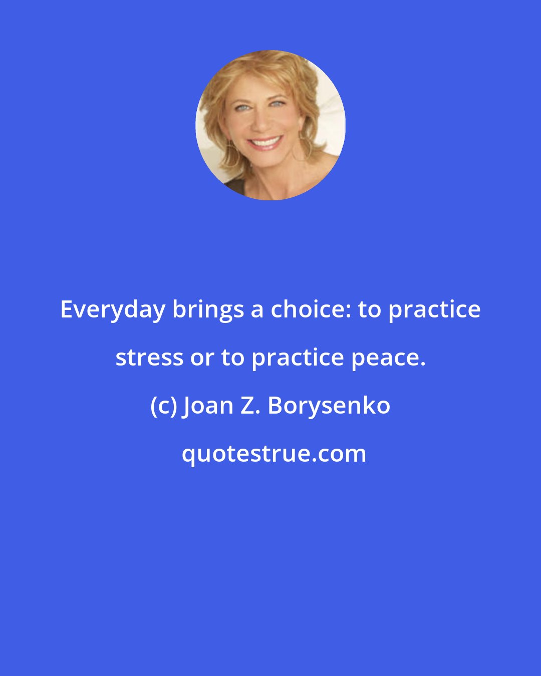 Joan Z. Borysenko: Everyday brings a choice: to practice stress or to practice peace.