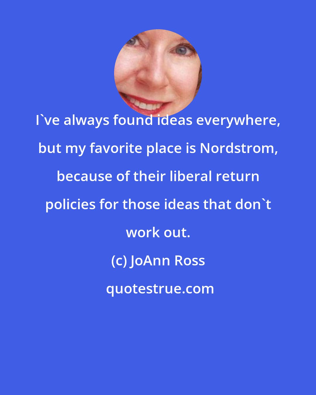 JoAnn Ross: I've always found ideas everywhere, but my favorite place is Nordstrom, because of their liberal return policies for those ideas that don't work out.