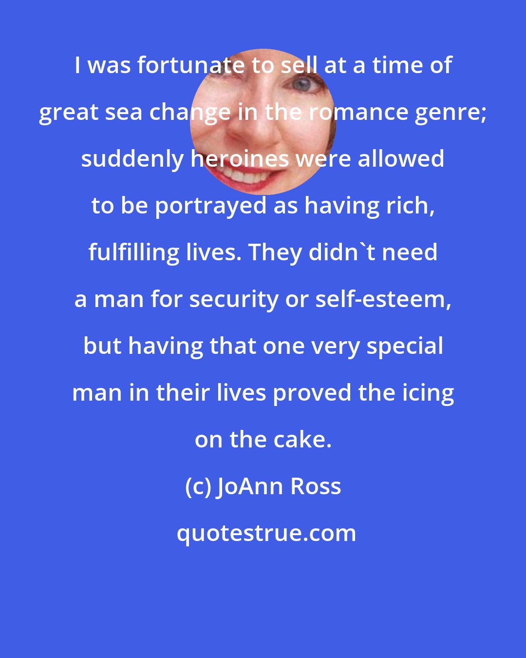 JoAnn Ross: I was fortunate to sell at a time of great sea change in the romance genre; suddenly heroines were allowed to be portrayed as having rich, fulfilling lives. They didn't need a man for security or self-esteem, but having that one very special man in their lives proved the icing on the cake.