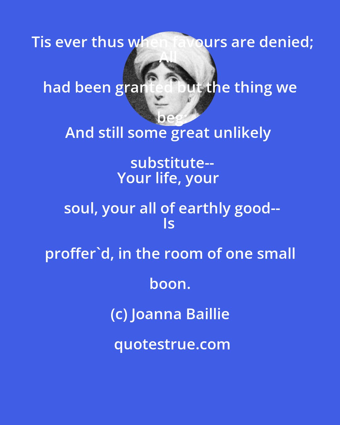 Joanna Baillie: Tis ever thus when favours are denied;
All had been granted but the thing we beg:
And still some great unlikely substitute--
Your life, your soul, your all of earthly good--
Is proffer'd, in the room of one small boon.