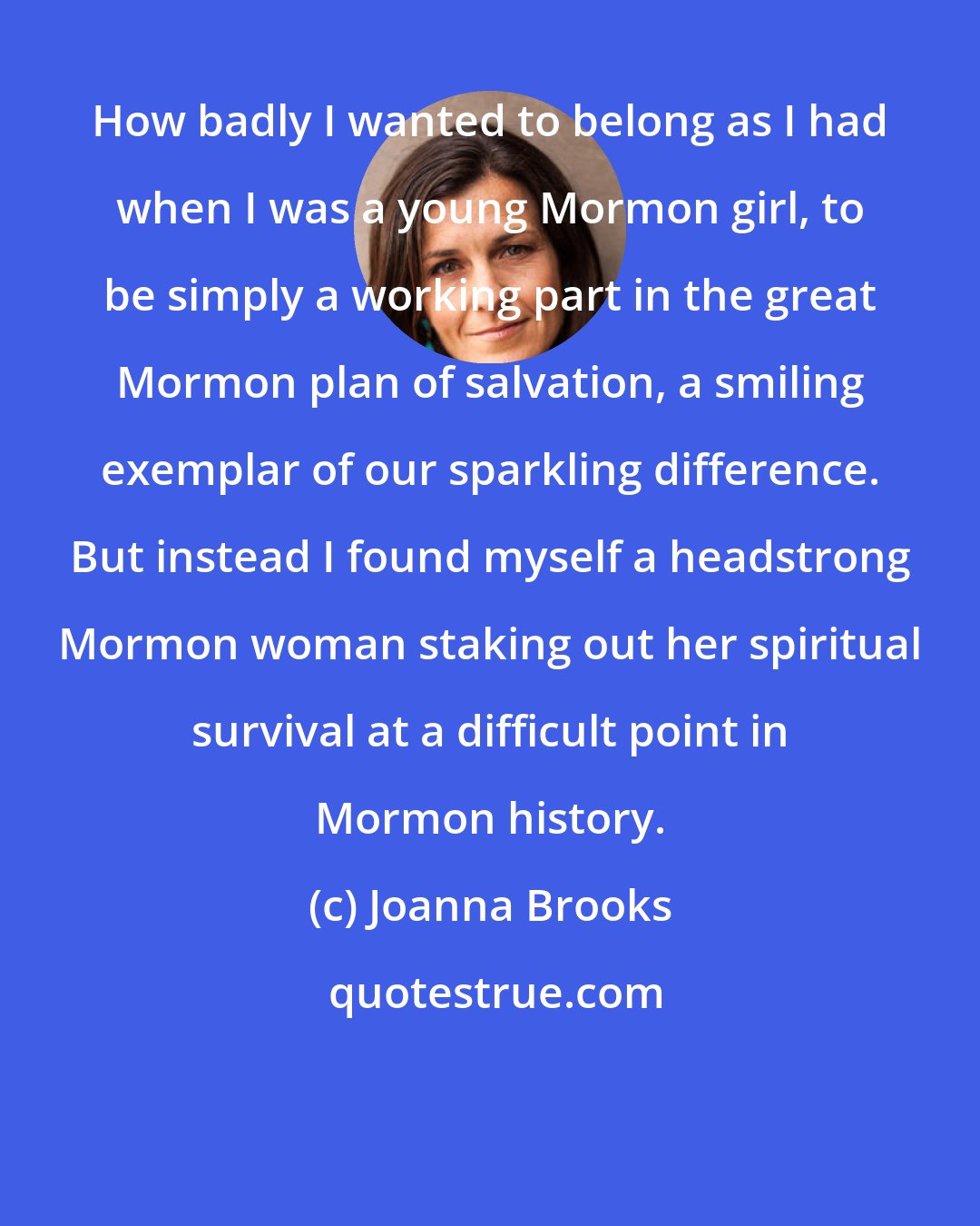 Joanna Brooks: How badly I wanted to belong as I had when I was a young Mormon girl, to be simply a working part in the great Mormon plan of salvation, a smiling exemplar of our sparkling difference. But instead I found myself a headstrong Mormon woman staking out her spiritual survival at a difficult point in Mormon history.