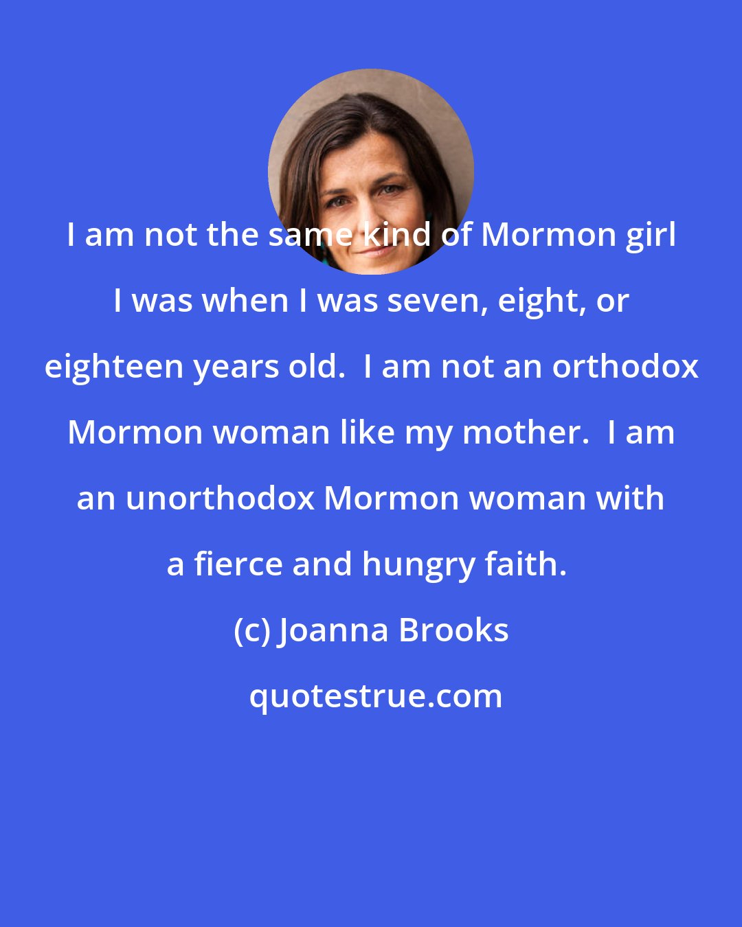 Joanna Brooks: I am not the same kind of Mormon girl I was when I was seven, eight, or eighteen years old.  I am not an orthodox Mormon woman like my mother.  I am an unorthodox Mormon woman with a fierce and hungry faith. 