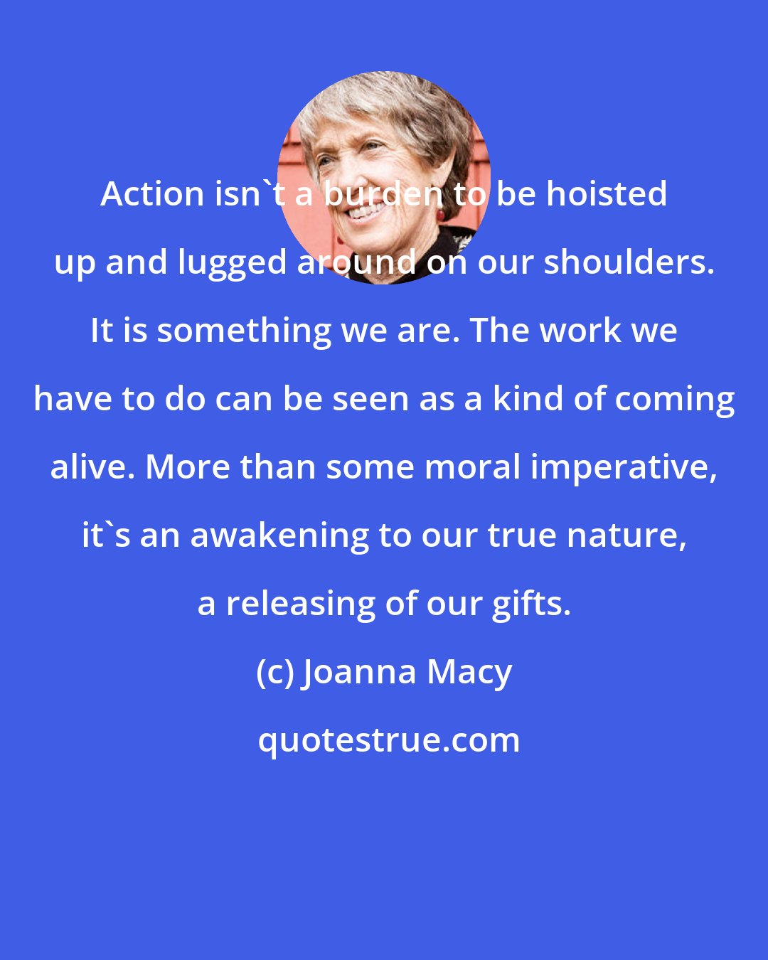 Joanna Macy: Action isn't a burden to be hoisted up and lugged around on our shoulders. It is something we are. The work we have to do can be seen as a kind of coming alive. More than some moral imperative, it's an awakening to our true nature, a releasing of our gifts.