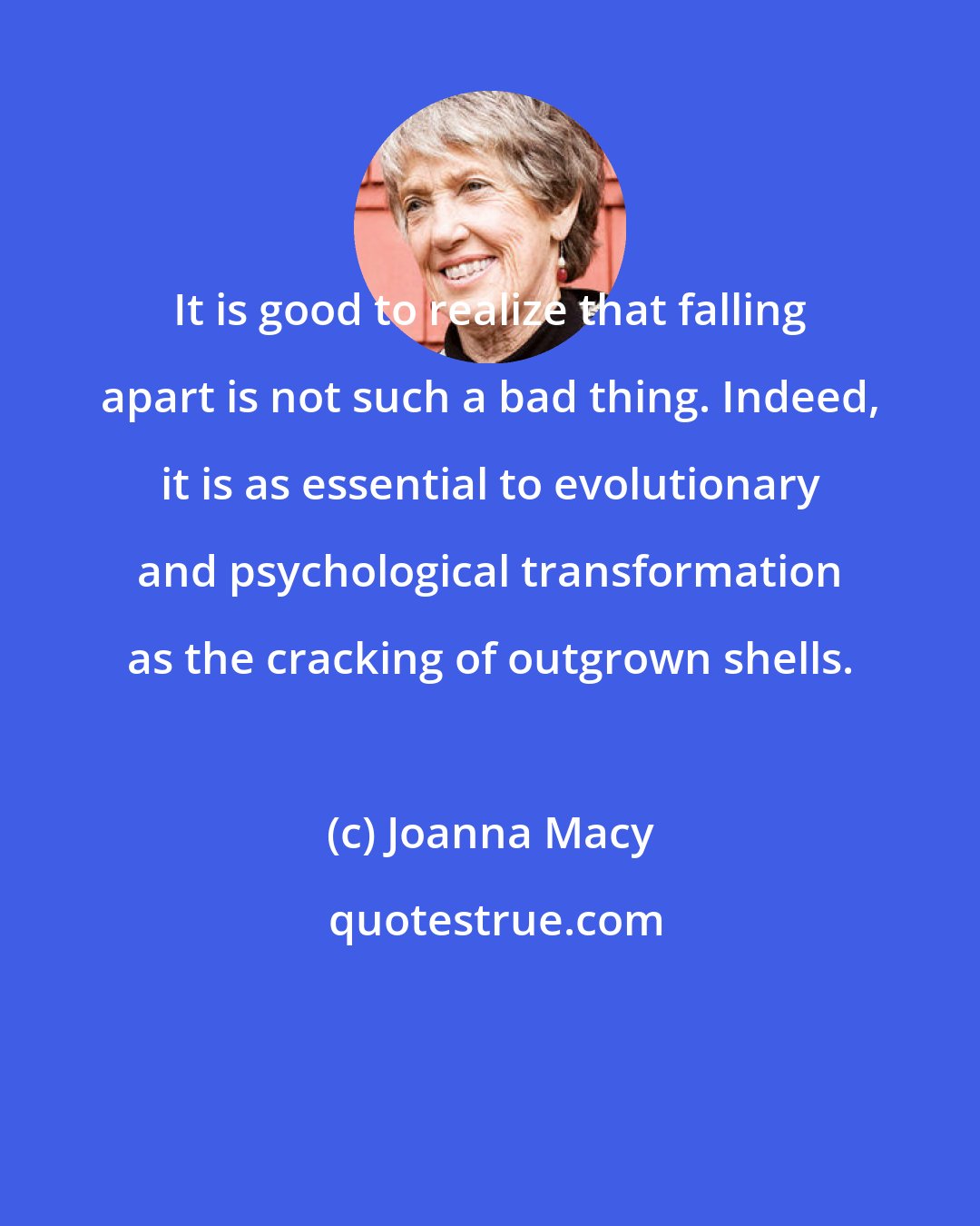 Joanna Macy: It is good to realize that falling apart is not such a bad thing. Indeed, it is as essential to evolutionary and psychological transformation as the cracking of outgrown shells.