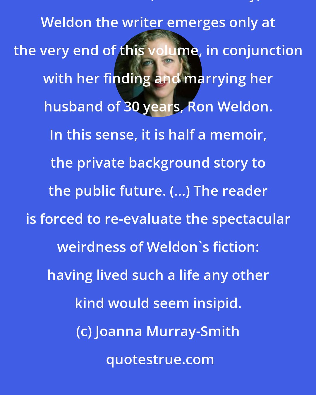 Joanna Murray-Smith: Auto da Fay reveals the trickles of a creative sensibility that later became a tide, but essentially, Weldon the writer emerges only at the very end of this volume, in conjunction with her finding and marrying her husband of 30 years, Ron Weldon. In this sense, it is half a memoir, the private background story to the public future. (...) The reader is forced to re-evaluate the spectacular weirdness of Weldon's fiction: having lived such a life any other kind would seem insipid.