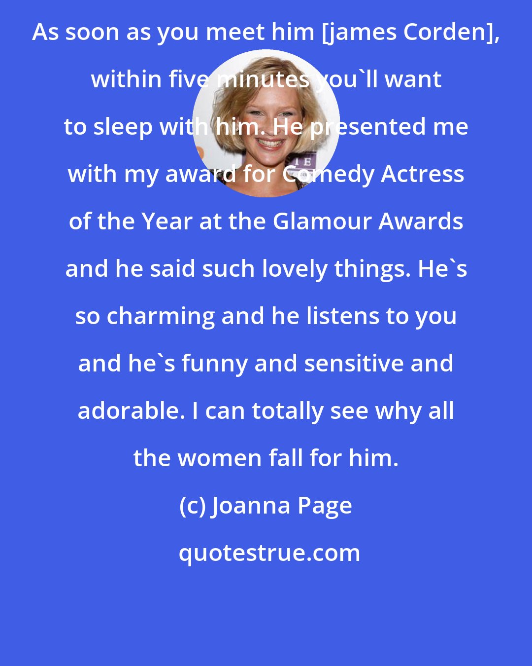 Joanna Page: As soon as you meet him [james Corden], within five minutes you'll want to sleep with him. He presented me with my award for Comedy Actress of the Year at the Glamour Awards and he said such lovely things. He's so charming and he listens to you and he's funny and sensitive and adorable. I can totally see why all the women fall for him.
