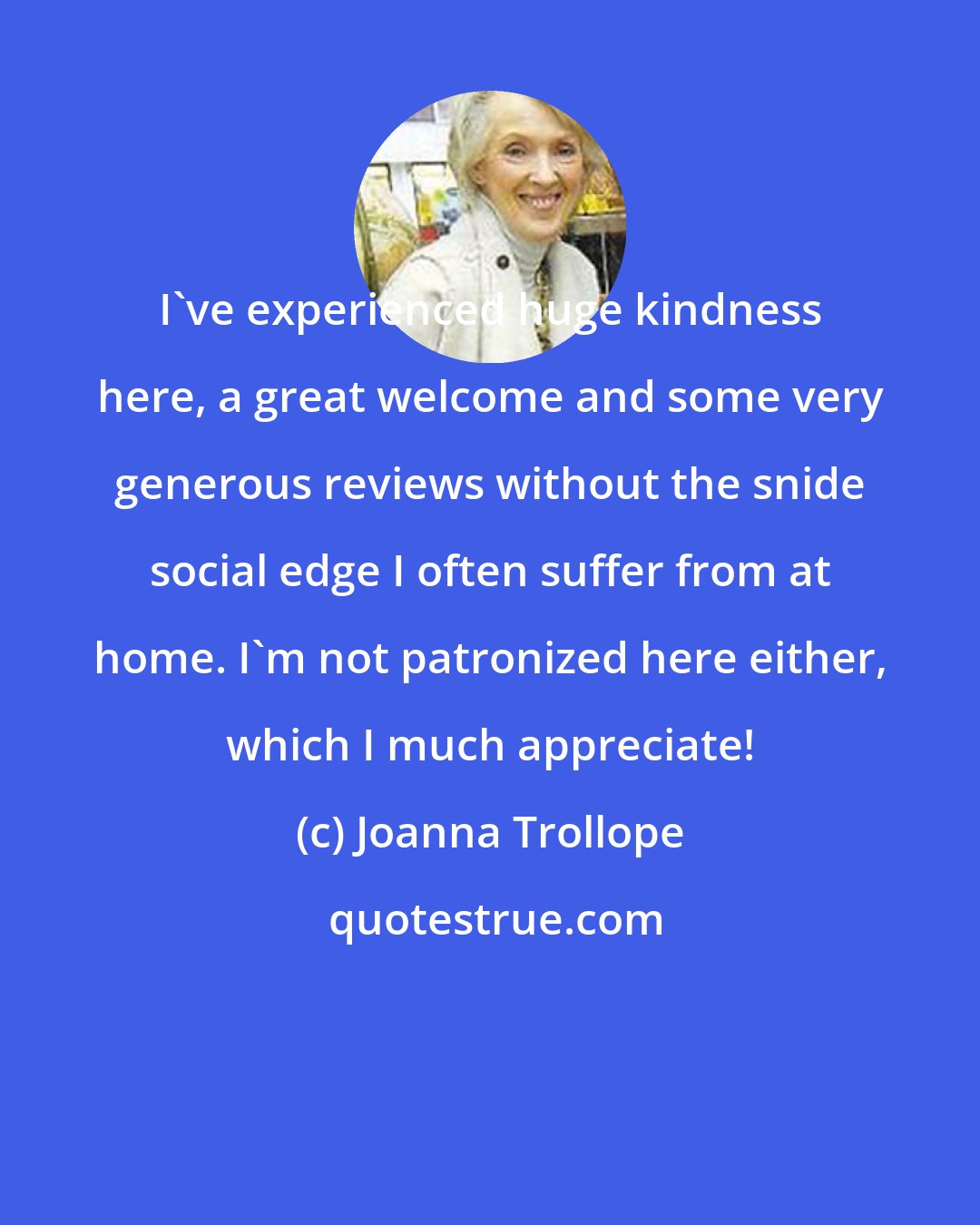 Joanna Trollope: I've experienced huge kindness here, a great welcome and some very generous reviews without the snide social edge I often suffer from at home. I'm not patronized here either, which I much appreciate!