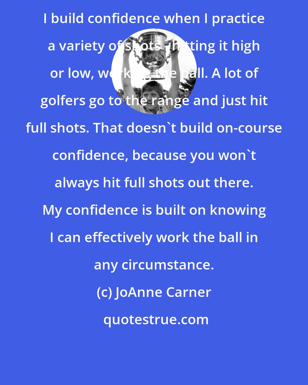 JoAnne Carner: I build confidence when I practice a variety of shots - hitting it high or low, working the ball. A lot of golfers go to the range and just hit full shots. That doesn't build on-course confidence, because you won't always hit full shots out there. My confidence is built on knowing I can effectively work the ball in any circumstance.