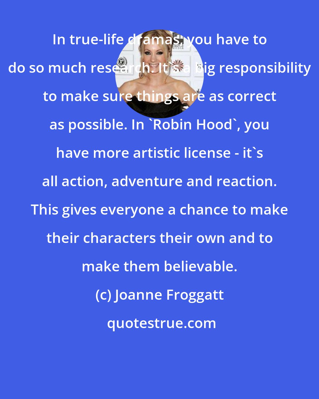 Joanne Froggatt: In true-life dramas, you have to do so much research. It's a big responsibility to make sure things are as correct as possible. In 'Robin Hood', you have more artistic license - it's all action, adventure and reaction. This gives everyone a chance to make their characters their own and to make them believable.