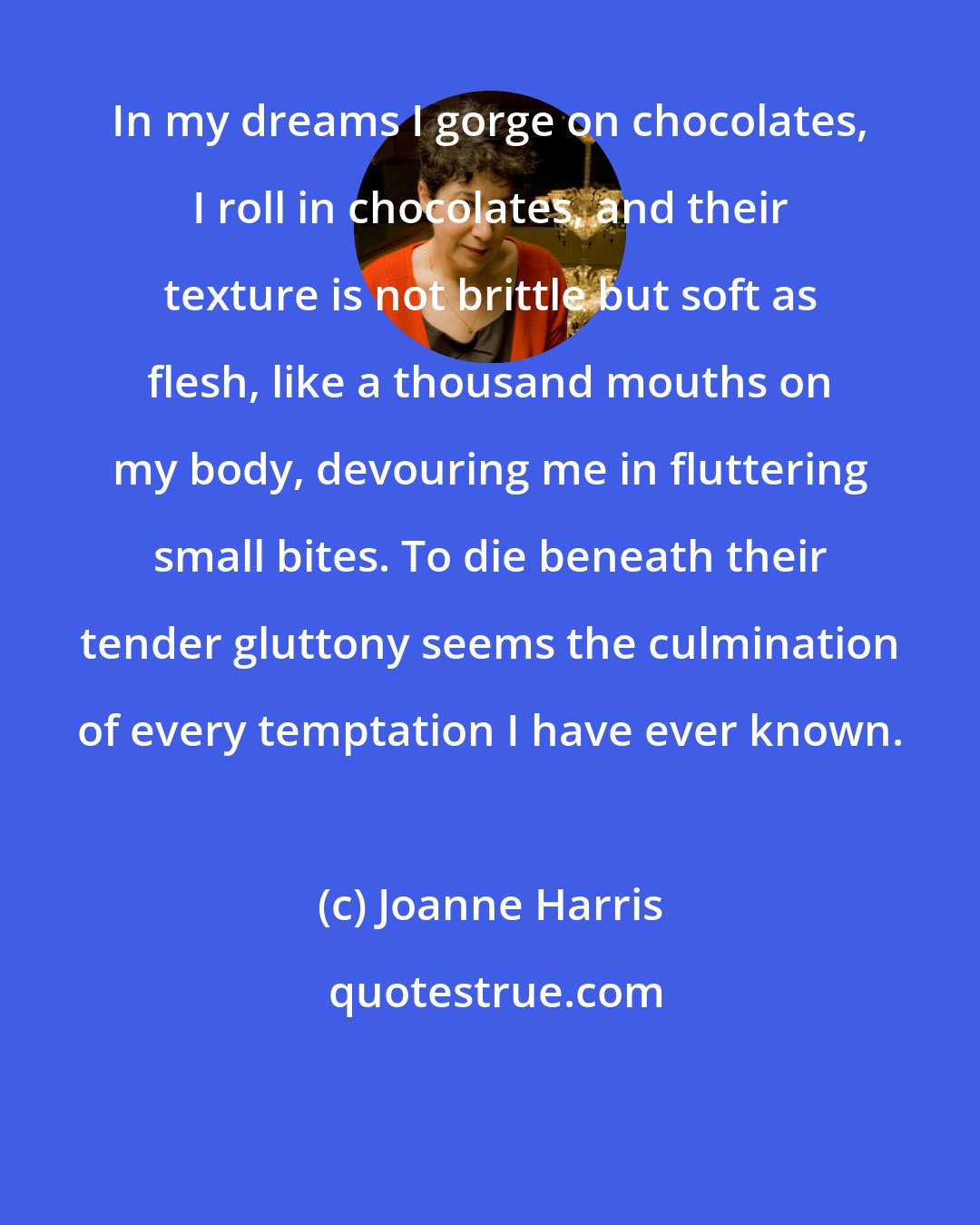 Joanne Harris: In my dreams I gorge on chocolates, I roll in chocolates, and their texture is not brittle but soft as flesh, like a thousand mouths on my body, devouring me in fluttering small bites. To die beneath their tender gluttony seems the culmination of every temptation I have ever known.