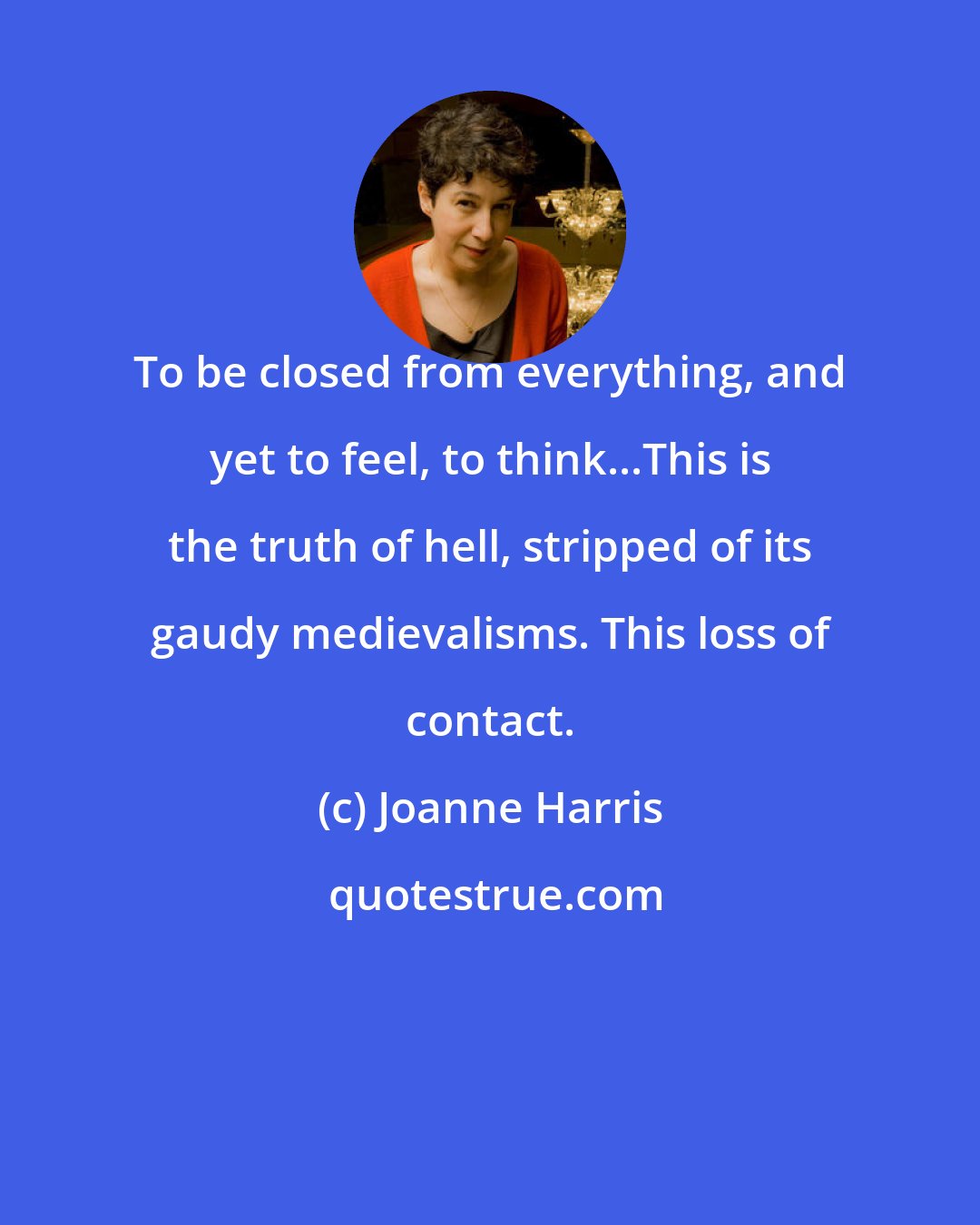 Joanne Harris: To be closed from everything, and yet to feel, to think...This is the truth of hell, stripped of its gaudy medievalisms. This loss of contact.