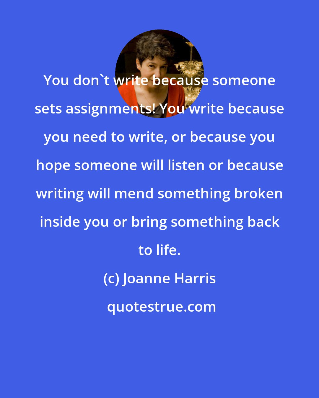 Joanne Harris: You don't write because someone sets assignments! You write because you need to write, or because you hope someone will listen or because writing will mend something broken inside you or bring something back to life.