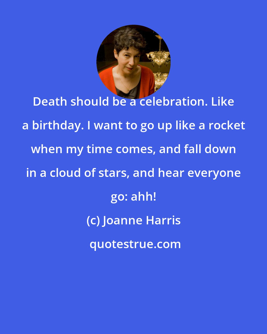 Joanne Harris: Death should be a celebration. Like a birthday. I want to go up like a rocket when my time comes, and fall down in a cloud of stars, and hear everyone go: ahh!