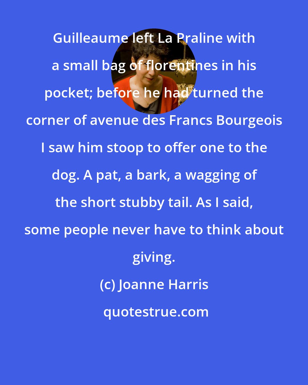 Joanne Harris: Guilleaume left La Praline with a small bag of florentines in his pocket; before he had turned the corner of avenue des Francs Bourgeois I saw him stoop to offer one to the dog. A pat, a bark, a wagging of the short stubby tail. As I said, some people never have to think about giving.