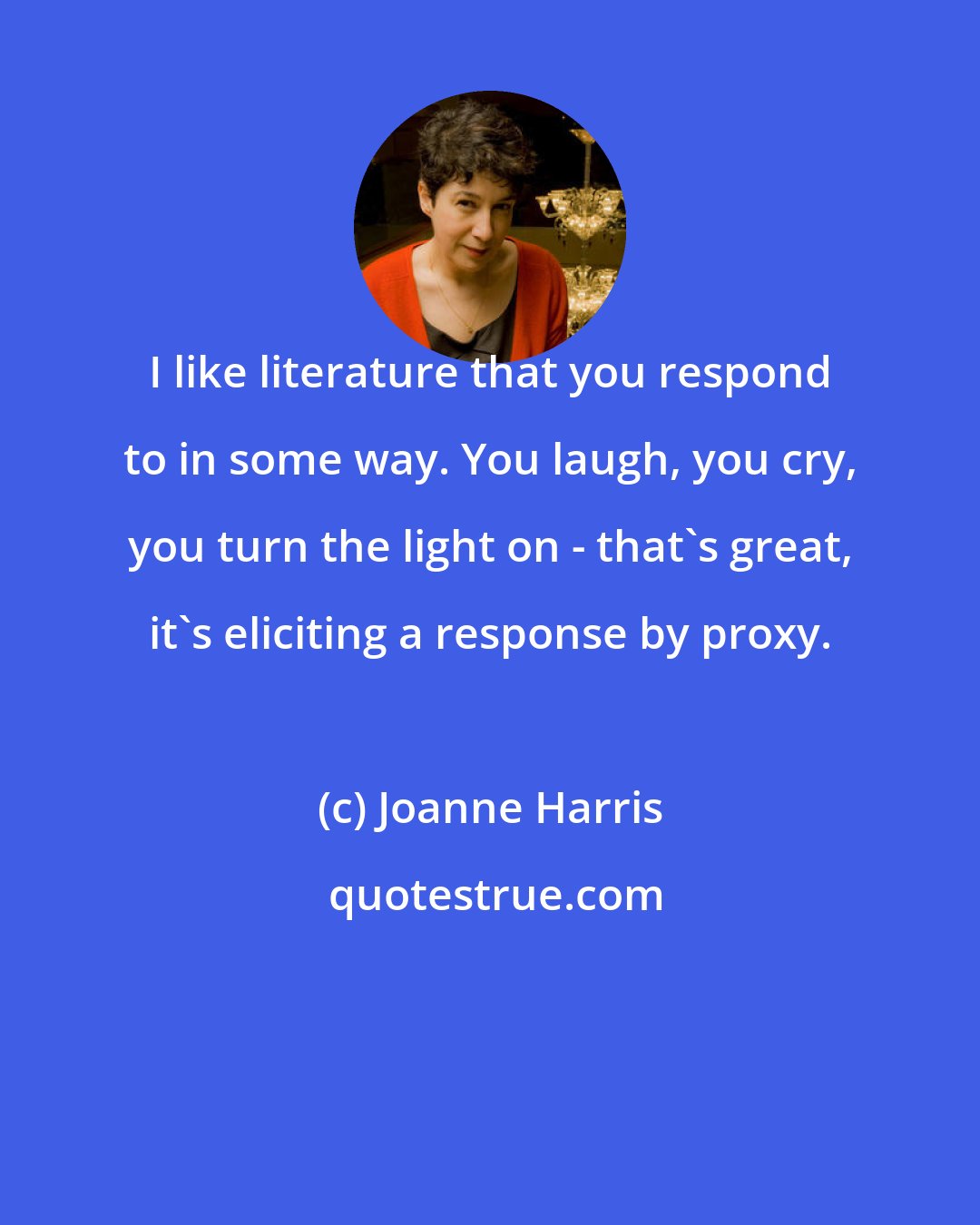 Joanne Harris: I like literature that you respond to in some way. You laugh, you cry, you turn the light on - that's great, it's eliciting a response by proxy.