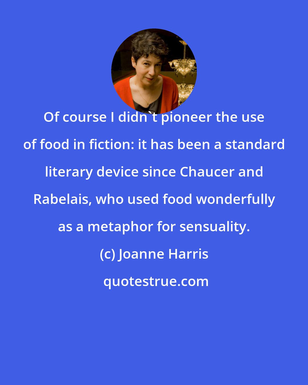 Joanne Harris: Of course I didn't pioneer the use of food in fiction: it has been a standard literary device since Chaucer and Rabelais, who used food wonderfully as a metaphor for sensuality.