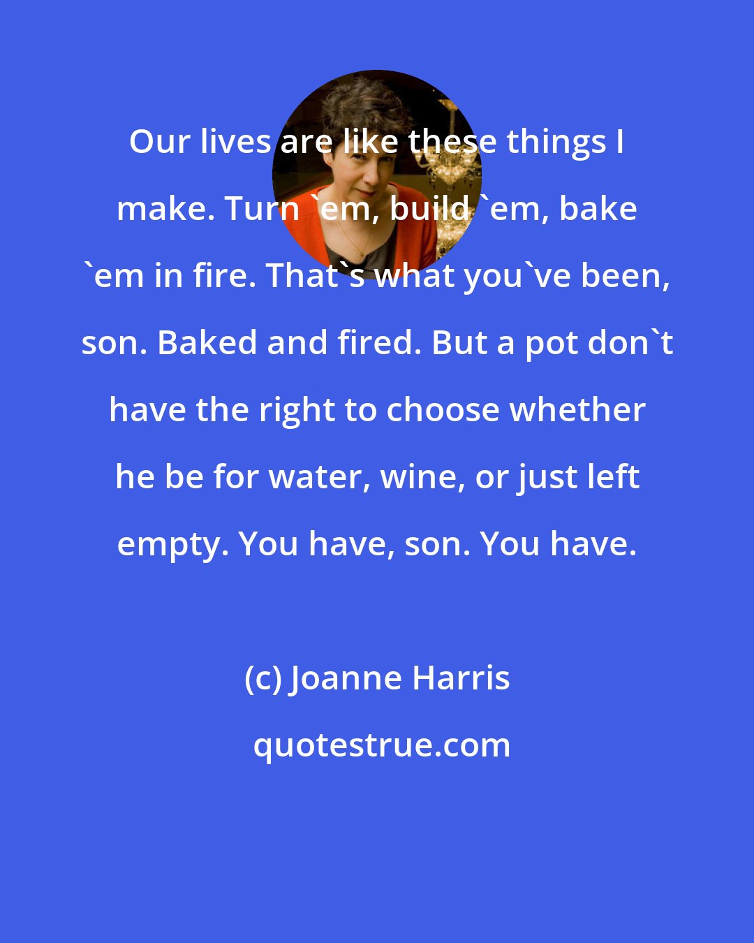 Joanne Harris: Our lives are like these things I make. Turn 'em, build 'em, bake 'em in fire. That's what you've been, son. Baked and fired. But a pot don't have the right to choose whether he be for water, wine, or just left empty. You have, son. You have.