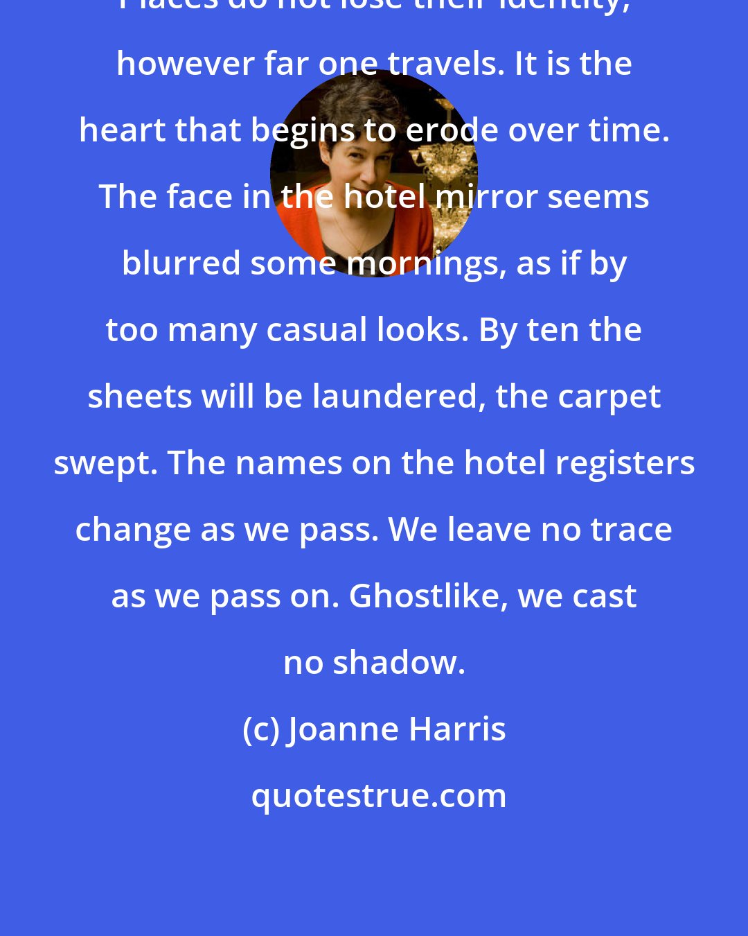 Joanne Harris: Places do not lose their identity, however far one travels. It is the heart that begins to erode over time. The face in the hotel mirror seems blurred some mornings, as if by too many casual looks. By ten the sheets will be laundered, the carpet swept. The names on the hotel registers change as we pass. We leave no trace as we pass on. Ghostlike, we cast no shadow.