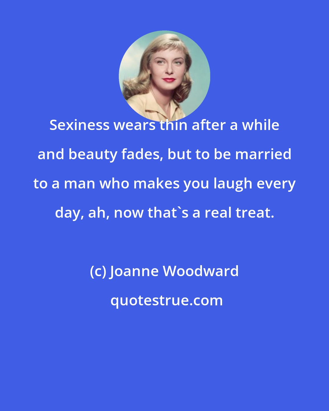 Joanne Woodward: Sexiness wears thin after a while and beauty fades, but to be married to a man who makes you laugh every day, ah, now that's a real treat.