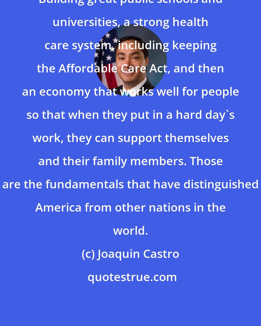 Joaquin Castro: Building great public schools and universities, a strong health care system, including keeping the Affordable Care Act, and then an economy that works well for people so that when they put in a hard day's work, they can support themselves and their family members. Those are the fundamentals that have distinguished America from other nations in the world.