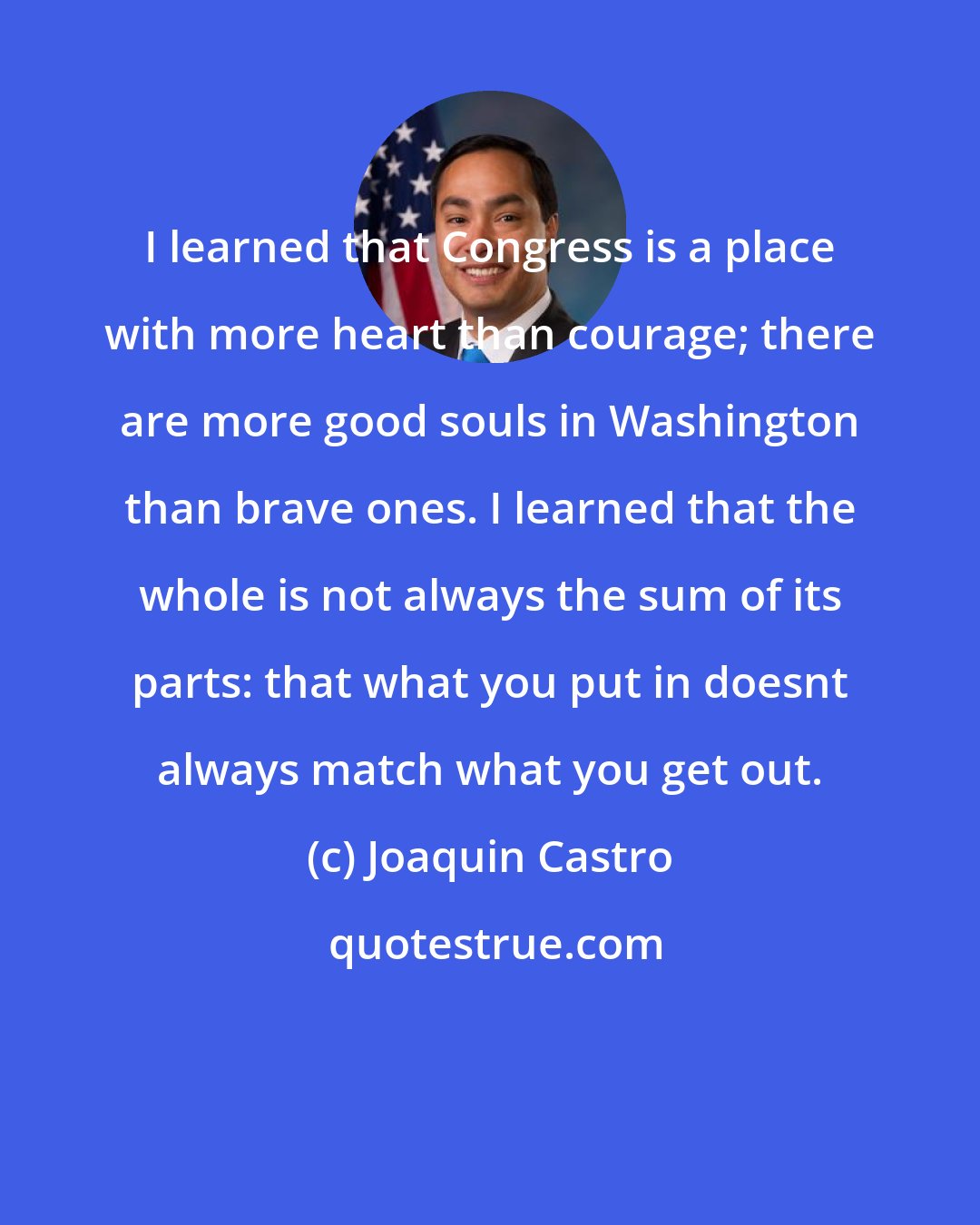 Joaquin Castro: I learned that Congress is a place with more heart than courage; there are more good souls in Washington than brave ones. I learned that the whole is not always the sum of its parts: that what you put in doesnt always match what you get out.