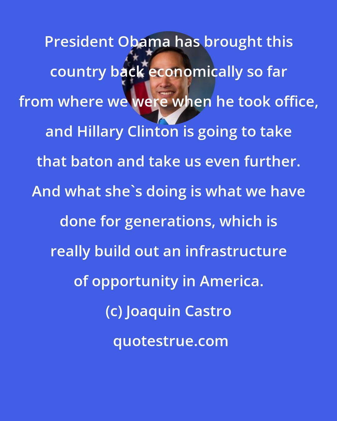 Joaquin Castro: President Obama has brought this country back economically so far from where we were when he took office, and Hillary Clinton is going to take that baton and take us even further. And what she's doing is what we have done for generations, which is really build out an infrastructure of opportunity in America.