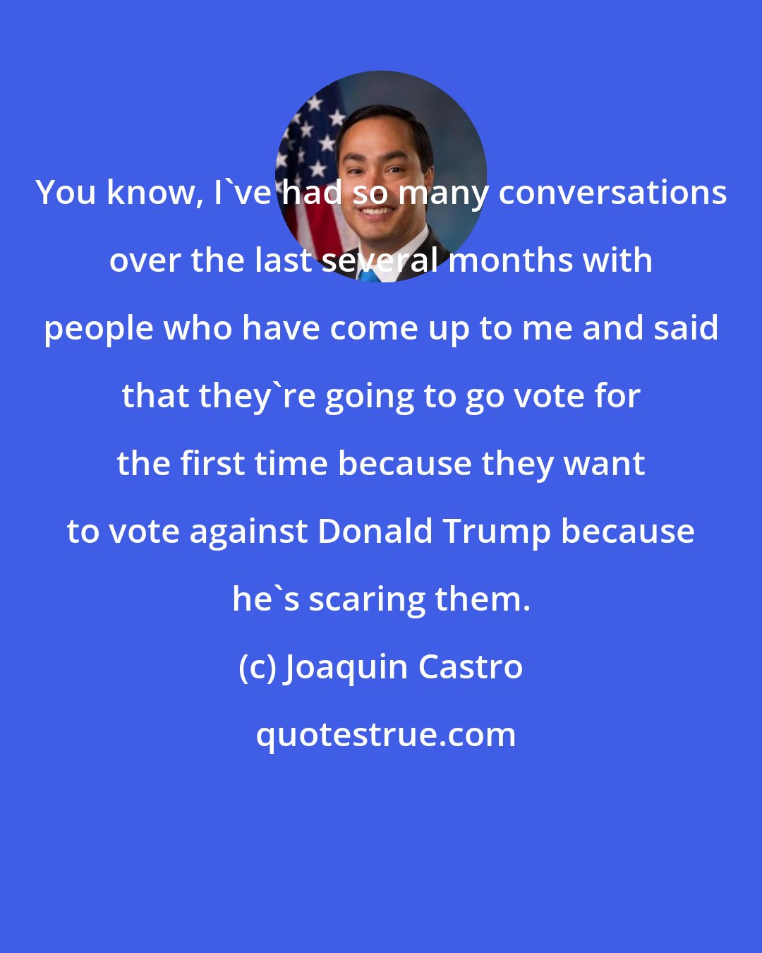 Joaquin Castro: You know, I`ve had so many conversations over the last several months with people who have come up to me and said that they`re going to go vote for the first time because they want to vote against Donald Trump because he`s scaring them.