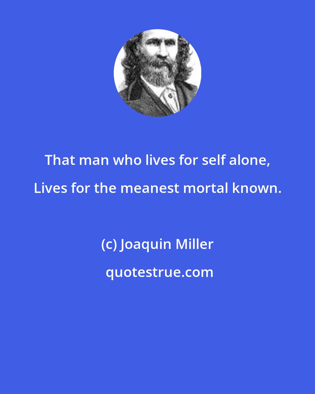 Joaquin Miller: That man who lives for self alone, Lives for the meanest mortal known.