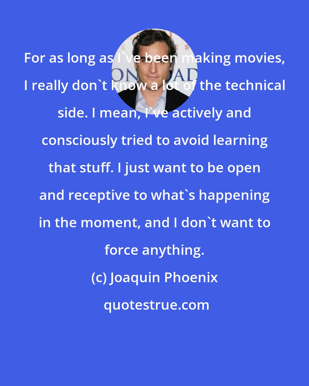 Joaquin Phoenix: For as long as I've been making movies, I really don't know a lot of the technical side. I mean, I've actively and consciously tried to avoid learning that stuff. I just want to be open and receptive to what's happening in the moment, and I don't want to force anything.