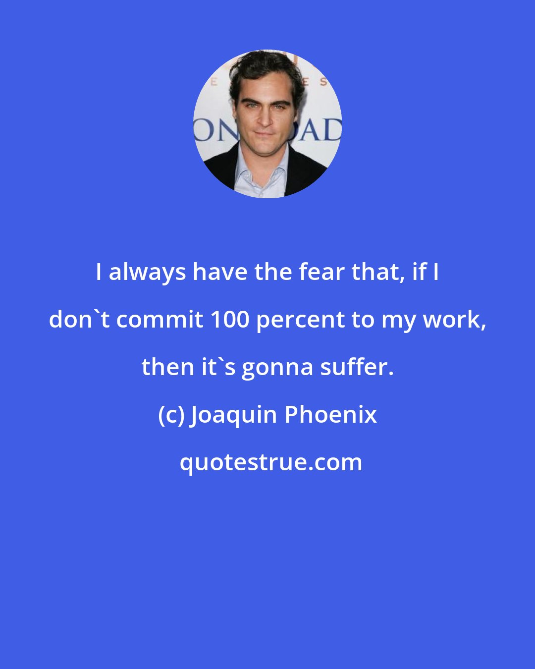 Joaquin Phoenix: I always have the fear that, if I don't commit 100 percent to my work, then it's gonna suffer.